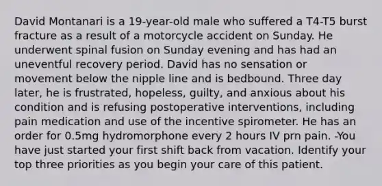 David Montanari is a 19-year-old male who suffered a T4-T5 burst fracture as a result of a motorcycle accident on Sunday. He underwent spinal fusion on Sunday evening and has had an uneventful recovery period. David has no sensation or movement below the nipple line and is bedbound. Three day later, he is frustrated, hopeless, guilty, and anxious about his condition and is refusing postoperative interventions, including pain medication and use of the incentive spirometer. He has an order for 0.5mg hydromorphone every 2 hours IV prn pain. -You have just started your first shift back from vacation. Identify your top three priorities as you begin your care of this patient.