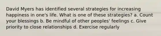 David Myers has identified several strategies for increasing happiness in one's life. What is one of these strategies? a. Count your blessings b. Be mindful of other peoples' feelings c. Give priority to close relationships d. Exercise regularly