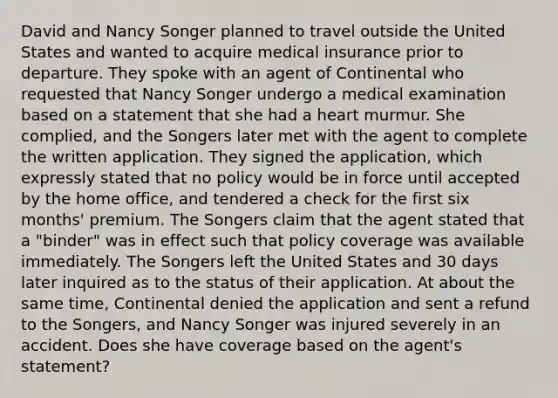 David and Nancy Songer planned to travel outside the United States and wanted to acquire medical insurance prior to departure. They spoke with an agent of Continental who requested that Nancy Songer undergo a medical examination based on a statement that she had a heart murmur. She complied, and the Songers later met with the agent to complete the written application. They signed the application, which expressly stated that no policy would be in force until accepted by the home office, and tendered a check for the first six months' premium. The Songers claim that the agent stated that a "binder" was in effect such that policy coverage was available immediately. The Songers left the United States and 30 days later inquired as to the status of their application. At about the same time, Continental denied the application and sent a refund to the Songers, and Nancy Songer was injured severely in an accident. Does she have coverage based on the agent's statement?