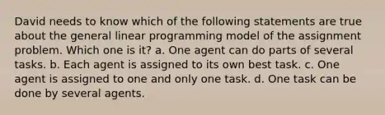 David needs to know which of the following statements are true about the general linear programming model of the assignment problem. Which one is it? a. One agent can do parts of several tasks. b. Each agent is assigned to its own best task. c. One agent is assigned to one and only one task. d. One task can be done by several agents.