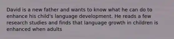 David is a new father and wants to know what he can do to enhance his child's language development. He reads a few research studies and finds that language growth in children is enhanced when adults​