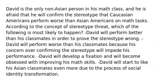 David is the only non-Asian person in his math class, and he is afraid that he will confirm the stereotype that Caucasian Americans perform worse than Asian Americans on math tasks. According to the concept of stereotype threat, which of the following is most likely to happen? -David will perform better than his classmates in order to prove the stereotype wrong. -David will perform worse than his classmates because his concern over confirming the stereotype will impede his performance. -David will develop a fixation and will become obsessed with improving his math skills. -David will start to like his Asian classmates even more due to the process of social identity transformation.