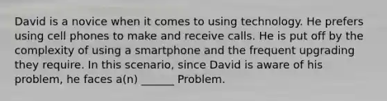 David is a novice when it comes to using technology. He prefers using cell phones to make and receive calls. He is put off by the complexity of using a smartphone and the frequent upgrading they require. In this scenario, since David is aware of his problem, he faces a(n) ______ Problem.