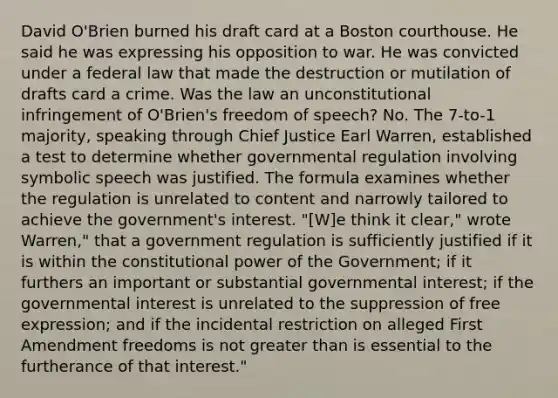 David O'Brien burned his draft card at a Boston courthouse. He said he was expressing his opposition to war. He was convicted under a federal law that made the destruction or mutilation of drafts card a crime. Was the law an unconstitutional infringement of O'Brien's freedom of speech? No. The 7-to-1 majority, speaking through Chief Justice Earl Warren, established a test to determine whether governmental regulation involving <a href='https://www.questionai.com/knowledge/kXpftZAXHz-symbolic-speech' class='anchor-knowledge'>symbolic speech</a> was justified. The formula examines whether the regulation is unrelated to content and narrowly tailored to achieve the government's interest. "[W]e think it clear," wrote Warren," that a government regulation is sufficiently justified if it is within the constitutional power of the Government; if it furthers an important or substantial governmental interest; if the governmental interest is unrelated to the suppression of free expression; and if the incidental restriction on alleged First Amendment freedoms is not <a href='https://www.questionai.com/knowledge/ktgHnBD4o3-greater-than' class='anchor-knowledge'>greater than</a> is essential to the furtherance of that interest."