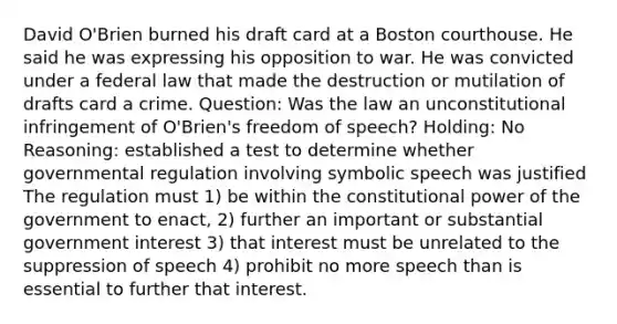 David O'Brien burned his draft card at a Boston courthouse. He said he was expressing his opposition to war. He was convicted under a federal law that made the destruction or mutilation of drafts card a crime. Question: Was the law an unconstitutional infringement of O'Brien's freedom of speech? Holding: No Reasoning: established a test to determine whether governmental regulation involving symbolic speech was justified The regulation must 1) be within the constitutional power of the government to enact, 2) further an important or substantial government interest 3) that interest must be unrelated to the suppression of speech 4) prohibit no more speech than is essential to further that interest.