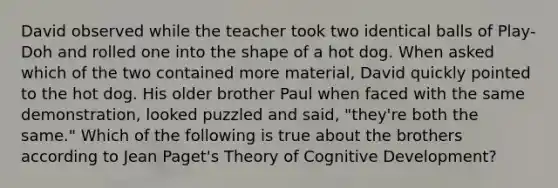 David observed while the teacher took two identical balls of Play-Doh and rolled one into the shape of a hot dog. When asked which of the two contained more material, David quickly pointed to the hot dog. His older brother Paul when faced with the same demonstration, looked puzzled and said, "they're both the same." Which of the following is true about the brothers according to Jean Paget's Theory of Cognitive Development?