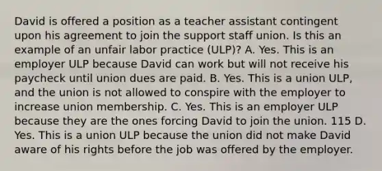 David is offered a position as a teacher assistant contingent upon his agreement to join the support staff union. Is this an example of an unfair labor practice (ULP)? A. Yes. This is an employer ULP because David can work but will not receive his paycheck until union dues are paid. B. Yes. This is a union ULP, and the union is not allowed to conspire with the employer to increase union membership. C. Yes. This is an employer ULP because they are the ones forcing David to join the union. 115 D. Yes. This is a union ULP because the union did not make David aware of his rights before the job was offered by the employer.