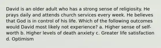 David is an older adult who has a strong sense of religiosity. He prays daily and attends church services every week. He believes that God is in control of his life. Which of the following outcomes would David most likely not experience? a. Higher sense of self-worth b. Higher levels of death anxiety c. Greater life satisfaction d. Optimism