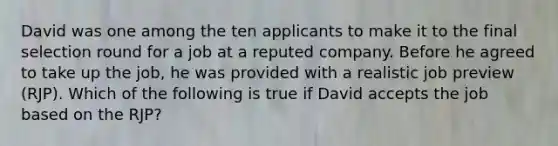 David was one among the ten applicants to make it to the final selection round for a job at a reputed company. Before he agreed to take up the job, he was provided with a realistic job preview (RJP). Which of the following is true if David accepts the job based on the RJP?