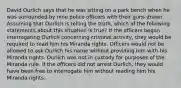 David Ourlich says that he was sitting on a park bench when he was surrounded by nine police officers with their guns drawn. Assuming that Ourlich is telling the truth, which of the following statements about this situation is true? If the officers began interrogating Ourlich concerning criminal activity, they would be required to read him his Miranda rights. Officers would not be allowed to ask Ourlich his name without providing him with his Miranda rights. Ourlich was not in custody for purposes of the Miranda rule. If the officers did not arrest Ourlich, they would have been free to interrogate him without reading him his Miranda rights.