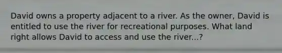 David owns a property adjacent to a river. As the owner, David is entitled to use the river for recreational purposes. What land right allows David to access and use the river...?