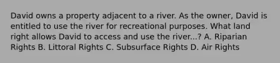 David owns a property adjacent to a river. As the owner, David is entitled to use the river for recreational purposes. What land right allows David to access and use the river...? A. Riparian Rights B. Littoral Rights C. Subsurface Rights D. Air Rights