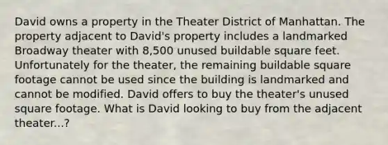 David owns a property in the Theater District of Manhattan. The property adjacent to David's property includes a landmarked Broadway theater with 8,500 unused buildable square feet. Unfortunately for the theater, the remaining buildable square footage cannot be used since the building is landmarked and cannot be modified. David offers to buy the theater's unused square footage. What is David looking to buy from the adjacent theater...?