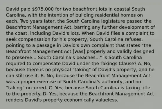 David paid 975,000 for two beachfront lots in coastal South Carolina, with the intention of building residential homes on each. Two years later, the South Carolina legislature passed the Beachfront Management Act, barring any further development of the coast, including David's lots. When David files a complaint to seek compensation for his property, South Carolina refuses, pointing to a passage in David's own complaint that states "the Beachfront Management Act [was] properly and validly designed to preserve... South Carolina's beaches..." Is South Carolina required to compensate David under the Takings Clause? A. No, because there is no physical "taking" of David's property, and he can still use it. B. No, because the Beachfront Management Act was a proper exercise of South Carolina's authority, and no "taking" occurred. C. Yes, because South Carolina is taking title to the property. D. Yes, because the Beachfront Management Act renders David's property economically valueless.