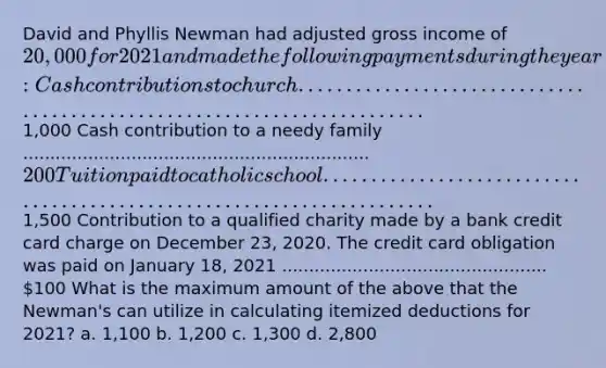 David and Phyllis Newman had adjusted gross income of 20,000 for 2021 and made the following payments during the year: Cash contributions to church ........................................................................1,000 Cash contribution to a needy family ................................................................ 200 Tuition paid to catholic school ......................................................................1,500 Contribution to a qualified charity made by a bank credit card charge on December 23, 2020. The credit card obligation was paid on January 18, 2021 ................................................. 100 What is the maximum amount of the above that the Newman's can utilize in calculating itemized deductions for 2021? a. 1,100 b. 1,200 c. 1,300 d. 2,800