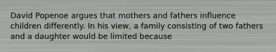 David Popenoe argues that mothers and fathers influence children differently. In his view, a family consisting of two fathers and a daughter would be limited because