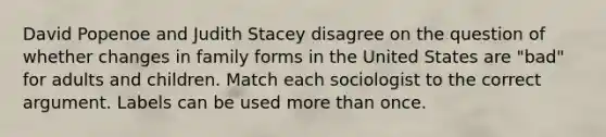 David Popenoe and Judith Stacey disagree on the question of whether changes in family forms in the United States are "bad" for adults and children. Match each sociologist to the correct argument. Labels can be used more than once.