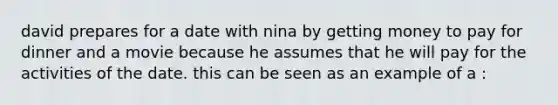 david prepares for a date with nina by getting money to pay for dinner and a movie because he assumes that he will pay for the activities of the date. this can be seen as an example of a :