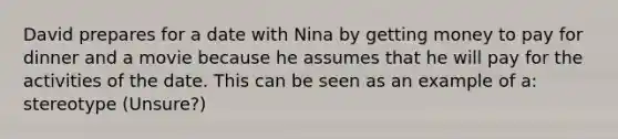 David prepares for a date with Nina by getting money to pay for dinner and a movie because he assumes that he will pay for the activities of the date. This can be seen as an example of a: stereotype (Unsure?)