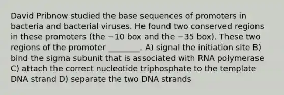 David Pribnow studied the base sequences of promoters in bacteria and bacterial viruses. He found two conserved regions in these promoters (the −10 box and the −35 box). These two regions of the promoter ________. A) signal the initiation site B) bind the sigma subunit that is associated with RNA polymerase C) attach the correct nucleotide triphosphate to the template DNA strand D) separate the two DNA strands