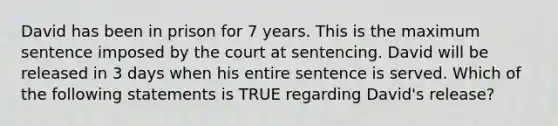 David has been in prison for 7 years. This is the maximum sentence imposed by the court at sentencing. David will be released in 3 days when his entire sentence is served. Which of the following statements is TRUE regarding David's release?