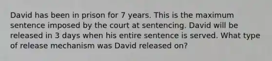 David has been in prison for 7 years. This is the maximum sentence imposed by the court at sentencing. David will be released in 3 days when his entire sentence is served. What type of release mechanism was David released on?