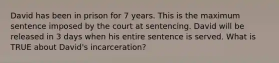 David has been in prison for 7 years. This is the maximum sentence imposed by the court at sentencing. David will be released in 3 days when his entire sentence is served. What is TRUE about David's incarceration?