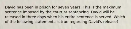 David has been in prison for seven years. This is the maximum sentence imposed by the court at sentencing. David will be released in three days when his entire sentence is served. Which of the following statements is true regarding David's release?