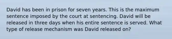 David has been in prison for seven years. This is the maximum sentence imposed by the court at sentencing. David will be released in three days when his entire sentence is served. What type of release mechanism was David released on?