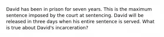 David has been in prison for seven years. This is the maximum sentence imposed by the court at sentencing. David will be released in three days when his entire sentence is served. What is true about David's incarceration?