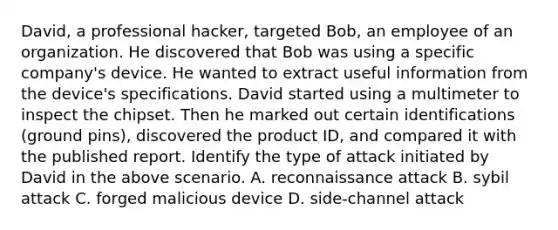 David, a professional hacker, targeted Bob, an employee of an organization. He discovered that Bob was using a specific company's device. He wanted to extract useful information from the device's specifications. David started using a multimeter to inspect the chipset. Then he marked out certain identifications (ground pins), discovered the product ID, and compared it with the published report. Identify the type of attack initiated by David in the above scenario. A. reconnaissance attack B. sybil attack C. forged malicious device D. side-channel attack