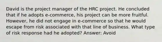 David is the project manager of the HRC project. He concluded that if he adopts e-commerce, his project can be more fruitful. However, he did not engage in e-commerce so that he would escape from risk associated with that line of business. What type of risk response had he adopted? Answer: Avoid