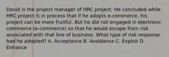 David is the project manager of HRC project. He concluded while HRC project is in process that if he adopts e-commerce, his project can be more fruitful. But he did not engaged in electronic commerce (e-commerce) so that he would escape from risk associated with that line of business. What type of risk response had he adopted? A. Acceptance B. Avoidance C. Exploit D. Enhance