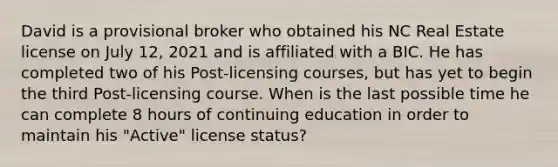 David is a provisional broker who obtained his NC Real Estate license on July 12, 2021 and is affiliated with a BIC. He has completed two of his Post-licensing courses, but has yet to begin the third Post-licensing course. When is the last possible time he can complete 8 hours of continuing education in order to maintain his "Active" license status?