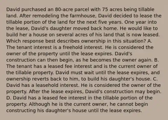 David purchased an 80-acre parcel with 75 acres being tillable land. After remodeling the farmhouse, David decided to lease the tillable portion of the land for the next five years. One year into the lease, David's daughter moved back home. He would like to build her a house on several acres of his land that is now leased. Which response best describes ownership in this situation? A. The tenant interest is a freehold interest. He is considered the owner of the property until the lease expires. David's construction can then begin, as he becomes the owner again. B. The tenant has a leased fee interest and is the current owner of the tillable property. David must wait until the lease expires, and ownership reverts back to him, to build his daughter's house. C. David has a leasehold interest. He is considered the owner of the property. After the lease expires, David's construction may begin. D. David has a leased fee interest in the tillable portion of the property. Although he is the current owner, he cannot begin constructing his daughter's house until the lease expires.