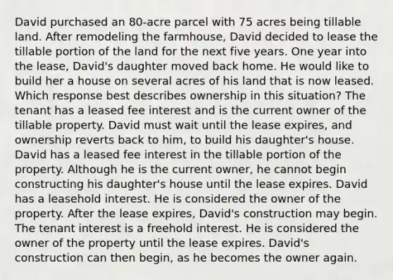 David purchased an 80-acre parcel with 75 acres being tillable land. After remodeling the farmhouse, David decided to lease the tillable portion of the land for the next five years. One year into the lease, David's daughter moved back home. He would like to build her a house on several acres of his land that is now leased. Which response best describes ownership in this situation? The tenant has a leased fee interest and is the current owner of the tillable property. David must wait until the lease expires, and ownership reverts back to him, to build his daughter's house. David has a leased fee interest in the tillable portion of the property. Although he is the current owner, he cannot begin constructing his daughter's house until the lease expires. David has a leasehold interest. He is considered the owner of the property. After the lease expires, David's construction may begin. The tenant interest is a freehold interest. He is considered the owner of the property until the lease expires. David's construction can then begin, as he becomes the owner again.