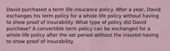 David purchased a term life insurance policy. After a year, David exchanges his term policy for a whole life policy without having to show proof of insurability. What type of policy did David purchase? A convertible term policy can be exchanged for a whole life policy after the set period without the insured having to show proof of insurability.