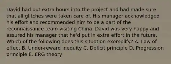 David had put extra hours into the project and had made sure that all glitches were taken care of. His manager acknowledged his effort and recommended him to be a part of the reconnaissance team visiting China. David was very happy and assured his manager that he'd put in extra effort in the future. Which of the following does this situation exemplify? A. Law of effect B. Under-reward inequity C. Deficit principle D. Progression principle E. ERG theory