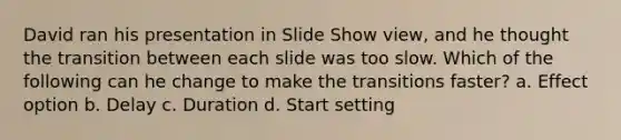 David ran his presentation in Slide Show view, and he thought the transition between each slide was too slow. Which of the following can he change to make the transitions faster? a. Effect option b. Delay c. Duration d. Start setting