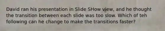 David ran his presentation in Slide SHow view, and he thought the transition between each slide was too slow. Which of teh following can he change to make the transitions faster?