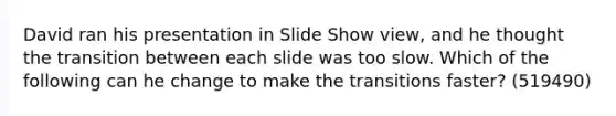 David ran his presentation in Slide Show view, and he thought the transition between each slide was too slow. Which of the following can he change to make the transitions faster? (519490)