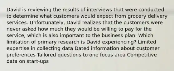 David is reviewing the results of interviews that were conducted to determine what customers would expect from grocery delivery services. Unfortunately, David realizes that the customers were never asked how much they would be willing to pay for the service, which is also important to the business plan. Which limitation of primary research is David experiencing? Limited expertise in collecting data Dated information about customer preferences Tailored questions to one focus area Competitive data on start-ups