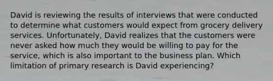 David is reviewing the results of interviews that were conducted to determine what customers would expect from grocery delivery services. Unfortunately, David realizes that the customers were never asked how much they would be willing to pay for the service, which is also important to the business plan. Which limitation of primary research is David experiencing?