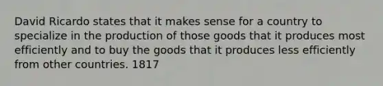 David Ricardo states that it makes sense for a country to specialize in the production of those goods that it produces most efficiently and to buy the goods that it produces less efficiently from other countries. 1817