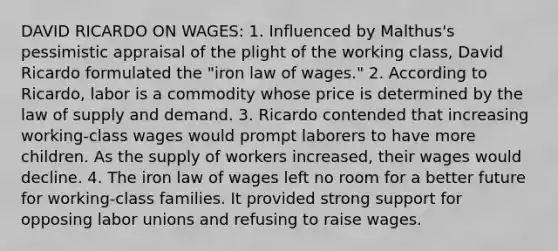 DAVID RICARDO ON WAGES: 1. Influenced by Malthus's pessimistic appraisal of the plight of the working class, David Ricardo formulated the "iron law of wages." 2. According to Ricardo, labor is a commodity whose price is determined by the law of supply and demand. 3. Ricardo contended that increasing working-class wages would prompt laborers to have more children. As the supply of workers increased, their wages would decline. 4. The iron law of wages left no room for a better future for working-class families. It provided strong support for opposing labor unions and refusing to raise wages.