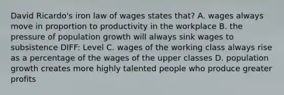 David Ricardo's iron law of wages states that? A. wages always move in proportion to productivity in the workplace B. the pressure of population growth will always sink wages to subsistence DIFF: Level C. wages of the working class always rise as a percentage of the wages of the upper classes D. population growth creates more highly talented people who produce greater profits