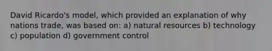 David Ricardo's model, which provided an explanation of why nations trade, was based on: a) natural resources b) technology c) population d) government control