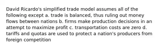 David Ricardo's simplified trade model assumes all of the following except a. trade is balanced, thus ruling out money flows between nations b. firms make production decisions in an attempt to maximize profit c. transportation costs are zero d. tariffs and quotas are used to protect a nation's producers from foreign competition