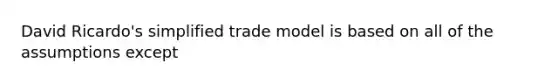 David Ricardo's simplified trade model is based on all of the assumptions except​