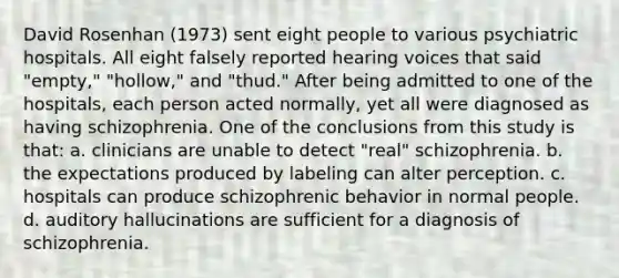 David Rosenhan (1973) sent eight people to various psychiatric hospitals. All eight falsely reported hearing voices that said "empty," "hollow," and "thud." After being admitted to one of the hospitals, each person acted normally, yet all were diagnosed as having schizophrenia. One of the conclusions from this study is that: a. clinicians are unable to detect "real" schizophrenia. b. the expectations produced by labeling can alter perception. c. hospitals can produce schizophrenic behavior in normal people. d. auditory hallucinations are sufficient for a diagnosis of schizophrenia.